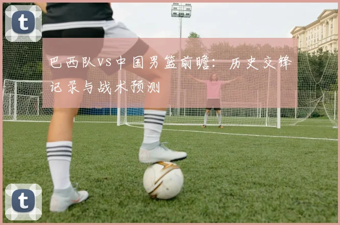 巴西队vs中国男篮前瞻:历史交锋记录与战术预测