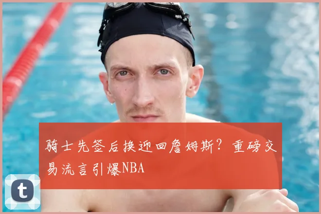 骑士先签后换迎回詹姆斯?重磅交易流言引爆NBA