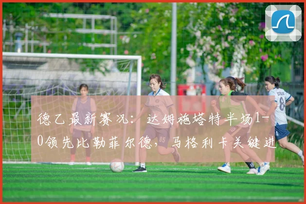 德乙最新赛况:达姆施塔特半场1-0领先比勒菲尔德,马格利卡关键进球解析