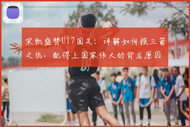 宋凯盛赞U17国足:详解如何报三箭之仇,配得上国家伟大的背后原因