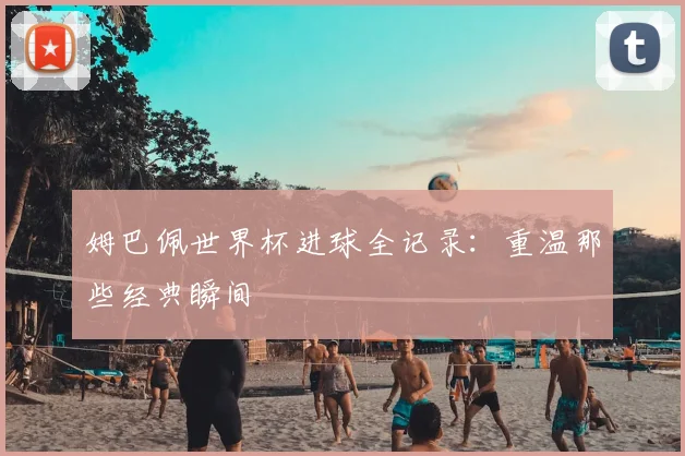 姆巴佩世界杯进球全记录:重温那些经典瞬间