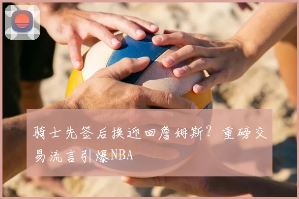 骑士先签后换迎回詹姆斯？重磅交易流言引爆NBA