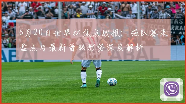 6月20日世界杯焦点战报:强队赛果盘点与最新晋级形势深度解析