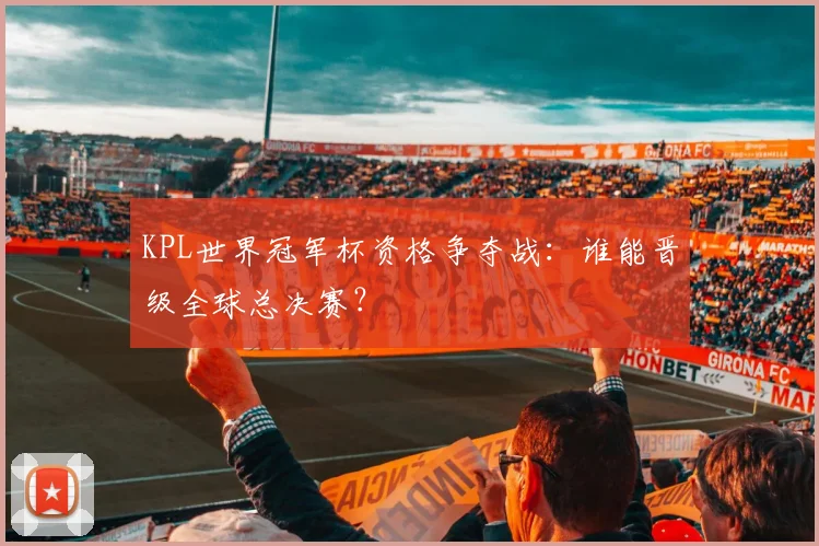 KPL世界冠军杯资格争夺战:谁能晋级全球总决赛?