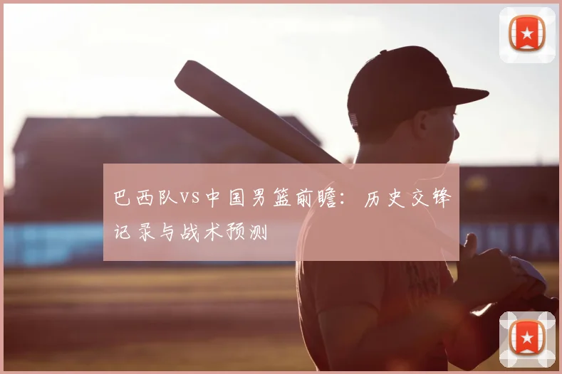 巴西队vs中国男篮前瞻：历史交锋记录与战术预测