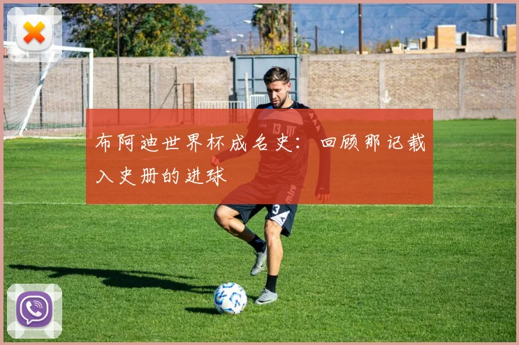 布阿迪世界杯成名史:回顾那记载入史册的进球